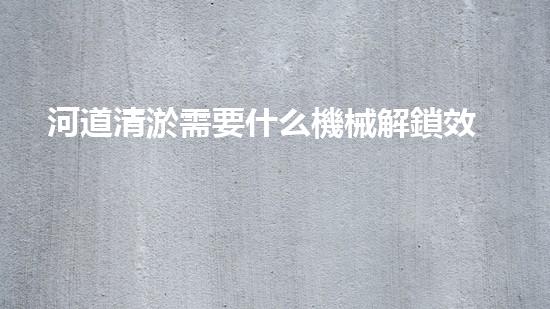 河道清淤需要什么機械解鎖效率提升的秘密，你需要了解的重要技巧！
